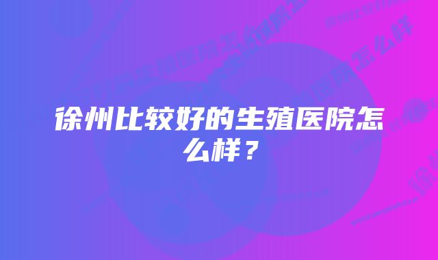 徐州比较好的生殖医院怎么样？