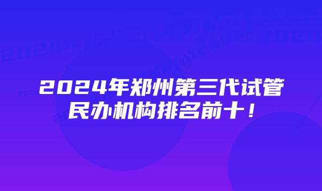 2024年郑州第三代试管民办机构排名前十！