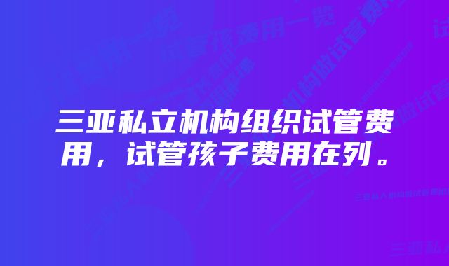 三亚私立机构组织试管费用，试管孩子费用在列。