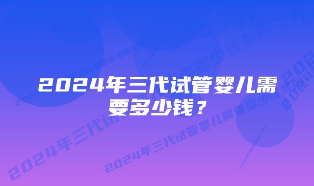 2024年三代试管婴儿需要多少钱？