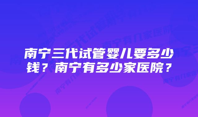 南宁三代试管婴儿要多少钱？南宁有多少家医院？