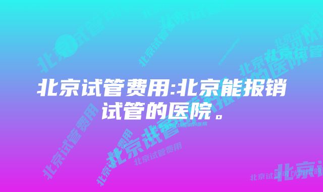 北京试管费用:北京能报销试管的医院。