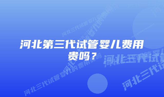 河北第三代试管婴儿费用贵吗？