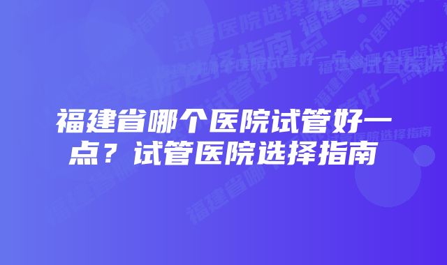 福建省哪个医院试管好一点？试管医院选择指南