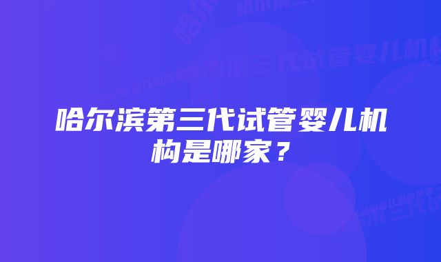 哈尔滨第三代试管婴儿机构是哪家？