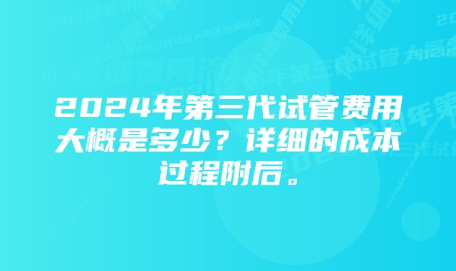 2024年第三代试管费用大概是多少？详细的成本过程附后。