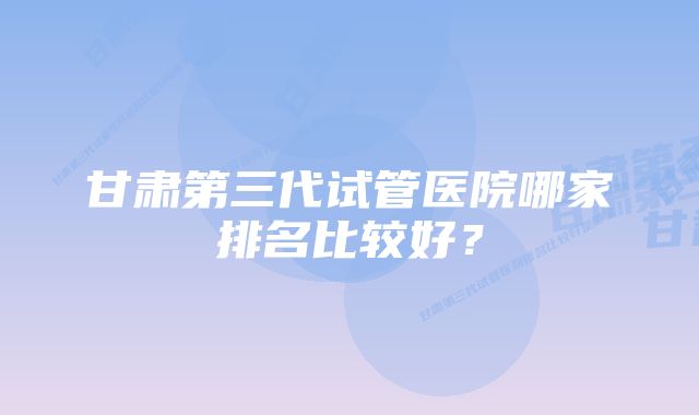 甘肃第三代试管医院哪家排名比较好？