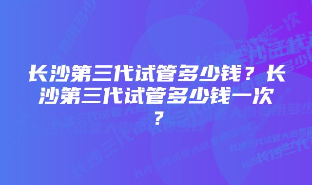 长沙第三代试管多少钱？长沙第三代试管多少钱一次？