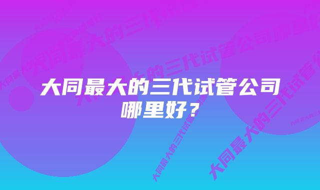 大同最大的三代试管公司哪里好？