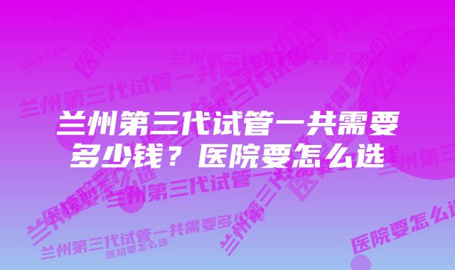 兰州第三代试管一共需要多少钱？医院要怎么选