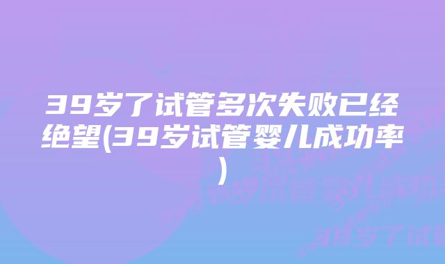 39岁了试管多次失败已经绝望(39岁试管婴儿成功率)