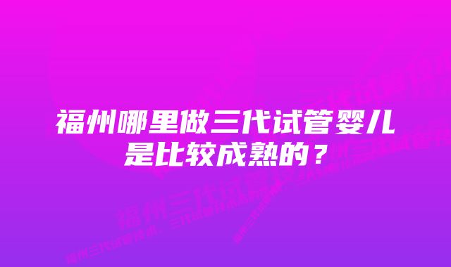 福州哪里做三代试管婴儿是比较成熟的？