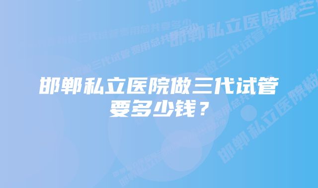 邯郸私立医院做三代试管要多少钱？