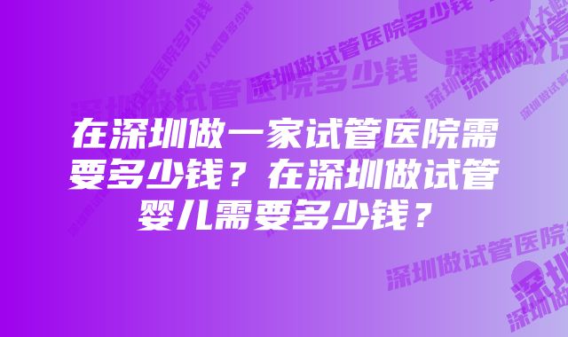 在深圳做一家试管医院需要多少钱？在深圳做试管婴儿需要多少钱？