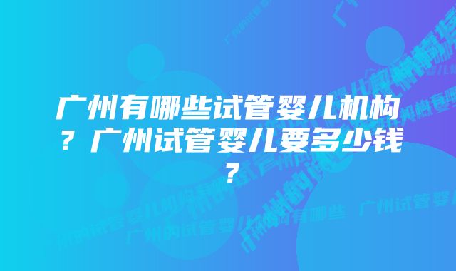 广州有哪些试管婴儿机构？广州试管婴儿要多少钱？