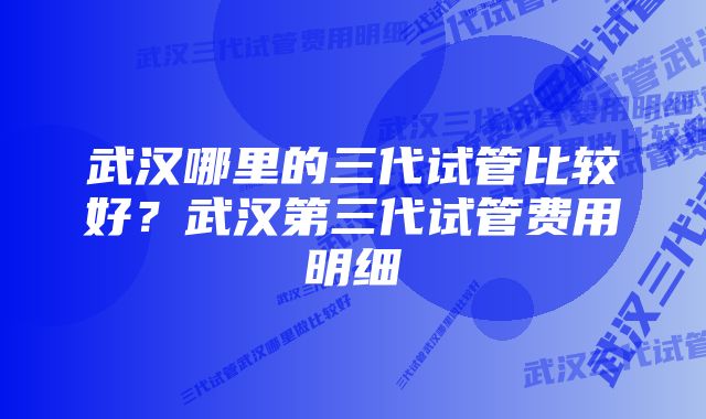 武汉哪里的三代试管比较好？武汉第三代试管费用明细