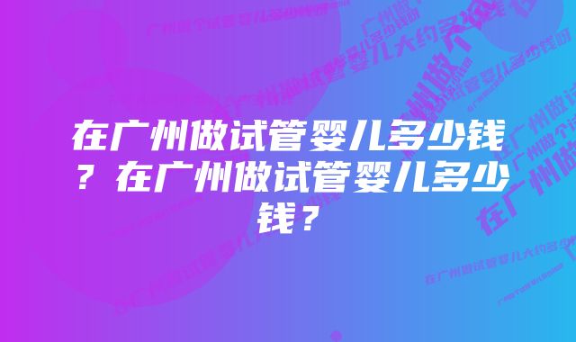 在广州做试管婴儿多少钱？在广州做试管婴儿多少钱？