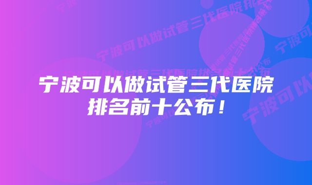 宁波可以做试管三代医院排名前十公布！