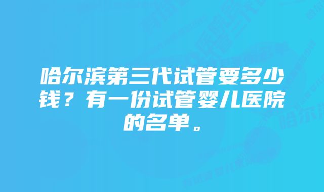 哈尔滨第三代试管要多少钱？有一份试管婴儿医院的名单。