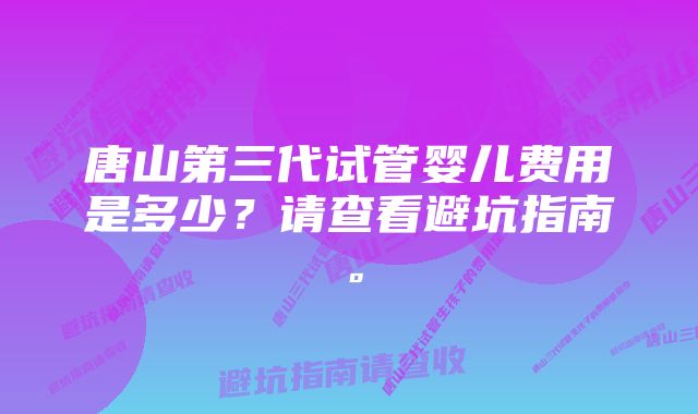 唐山第三代试管婴儿费用是多少？请查看避坑指南。