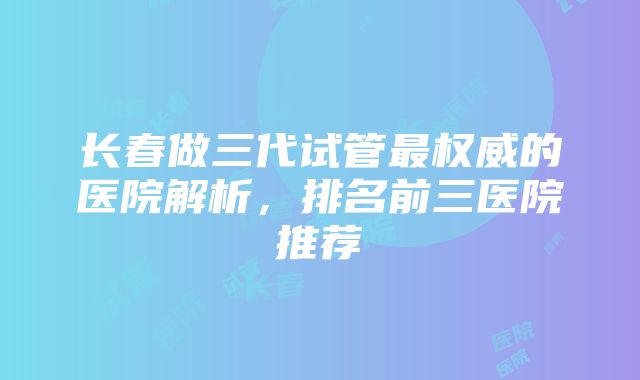 长春做三代试管最权威的医院解析，排名前三医院推荐