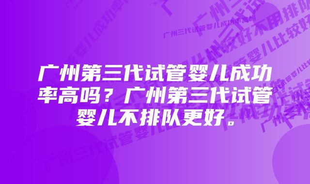 广州第三代试管婴儿成功率高吗？广州第三代试管婴儿不排队更好。