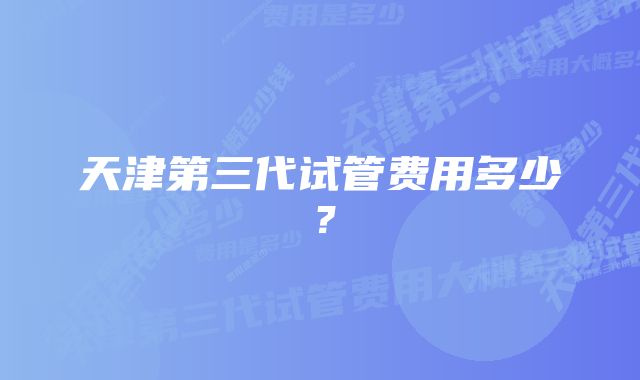 天津第三代试管费用多少？