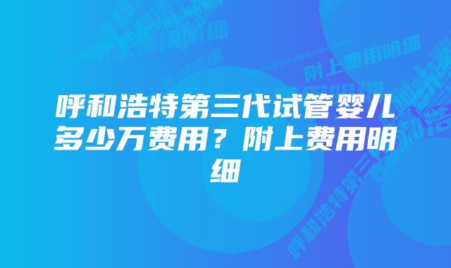 呼和浩特第三代试管婴儿多少万费用？附上费用明细