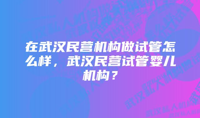 在武汉民营机构做试管怎么样，武汉民营试管婴儿机构？