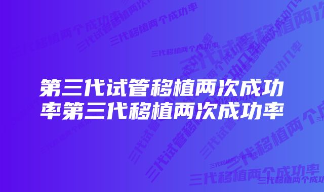 第三代试管移植两次成功率第三代移植两次成功率