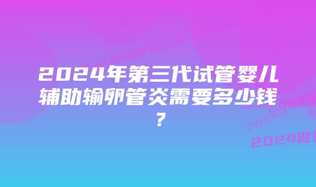 2024年第三代试管婴儿辅助输卵管炎需要多少钱？