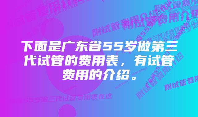 下面是广东省55岁做第三代试管的费用表，有试管费用的介绍。