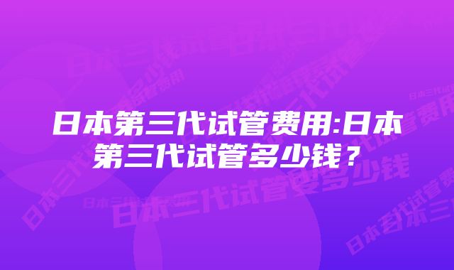 日本第三代试管费用:日本第三代试管多少钱？