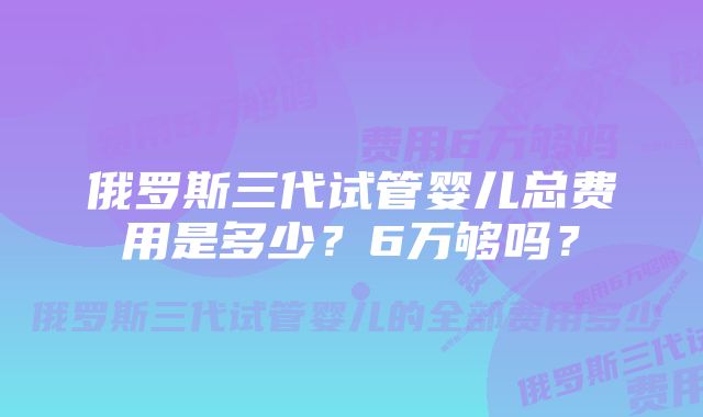 俄罗斯三代试管婴儿总费用是多少？6万够吗？