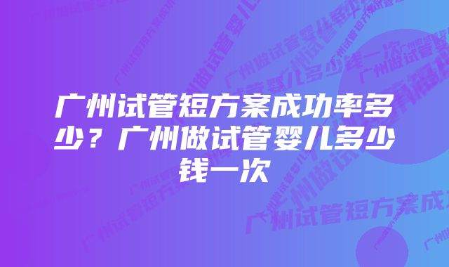 广州试管短方案成功率多少？广州做试管婴儿多少钱一次