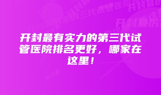 开封最有实力的第三代试管医院排名更好，哪家在这里！