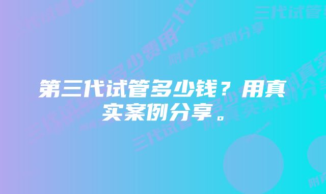 第三代试管多少钱？用真实案例分享。