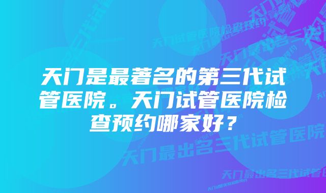 天门是最著名的第三代试管医院。天门试管医院检查预约哪家好？