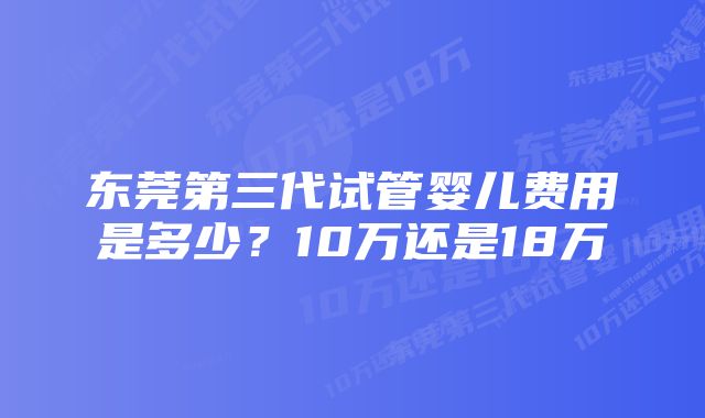 东莞第三代试管婴儿费用是多少？10万还是18万