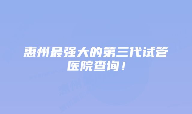 惠州最强大的第三代试管医院查询！