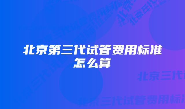 北京第三代试管费用标准怎么算