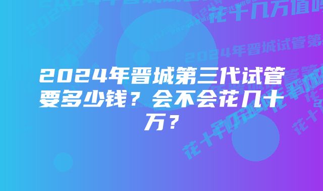 2024年晋城第三代试管要多少钱？会不会花几十万？