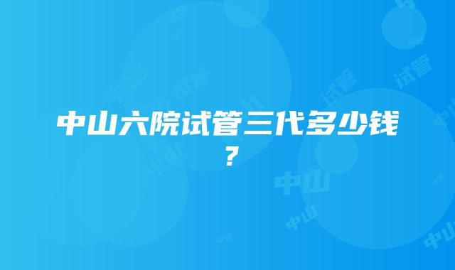 中山六院试管三代多少钱？