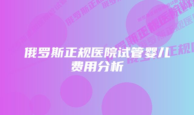 俄罗斯正规医院试管婴儿费用分析