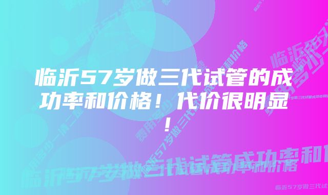 临沂57岁做三代试管的成功率和价格！代价很明显！