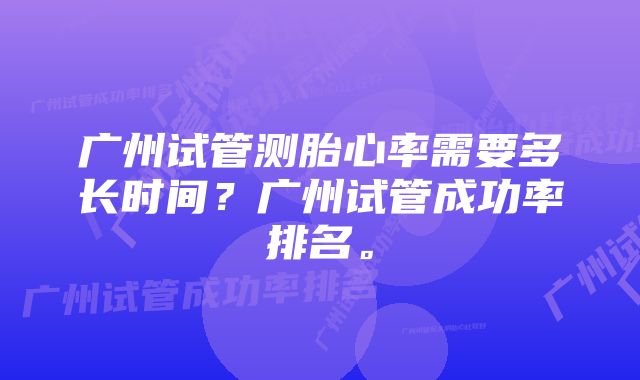 广州试管测胎心率需要多长时间？广州试管成功率排名。