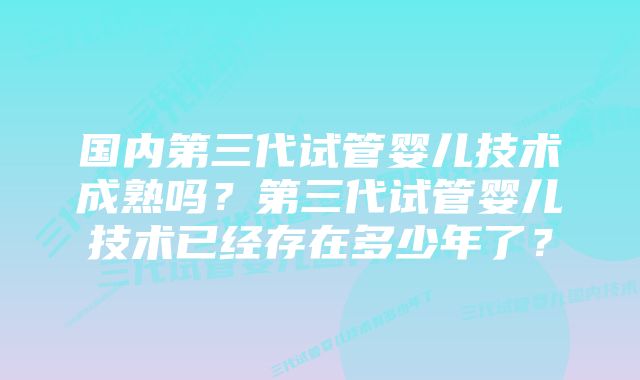 国内第三代试管婴儿技术成熟吗？第三代试管婴儿技术已经存在多少年了？