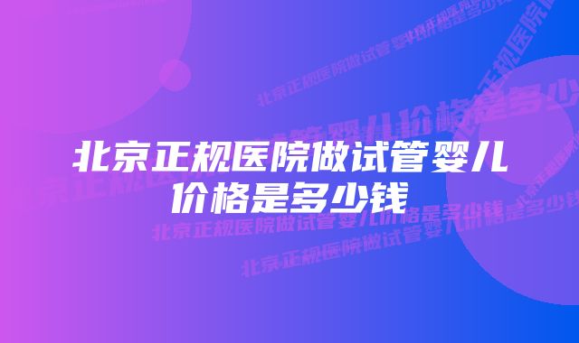 北京正规医院做试管婴儿价格是多少钱