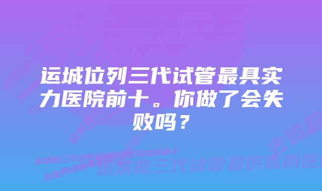 运城位列三代试管最具实力医院前十。你做了会失败吗？