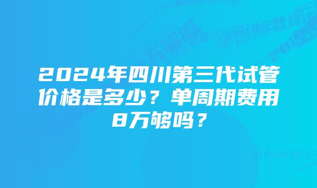 2024年四川第三代试管价格是多少？单周期费用8万够吗？